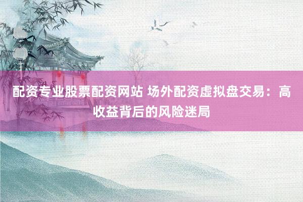 配资专业股票配资网站 场外配资虚拟盘交易：高收益背后的风险迷局