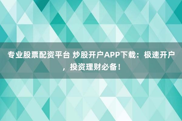 专业股票配资平台 炒股开户APP下载：极速开户，投资理财必备！