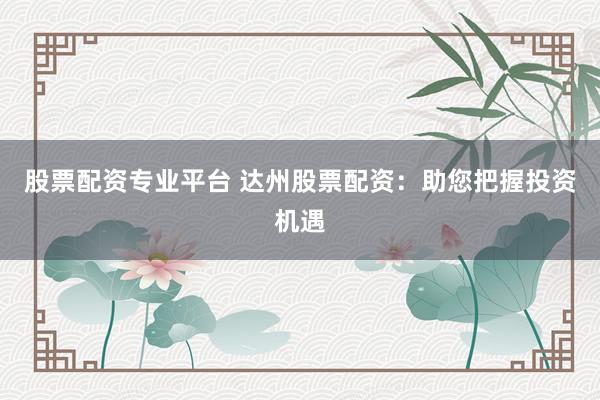 股票配资专业平台 达州股票配资：助您把握投资机遇