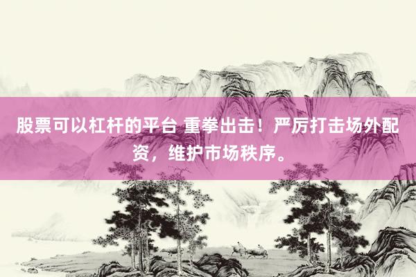 股票可以杠杆的平台 重拳出击！严厉打击场外配资，维护市场秩序。