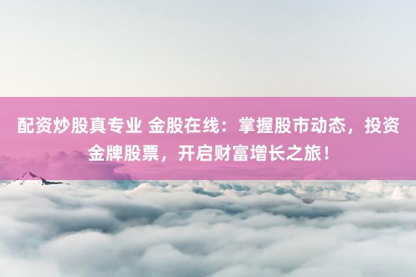 配资炒股真专业 金股在线：掌握股市动态，投资金牌股票，开启财富增长之旅！