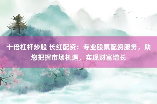 十倍杠杆炒股 长红配资：专业股票配资服务，助您把握市场机遇，实现财富增长