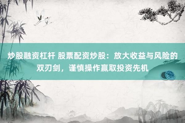 炒股融资杠杆 股票配资炒股：放大收益与风险的双刃剑，谨慎操作赢取投资先机