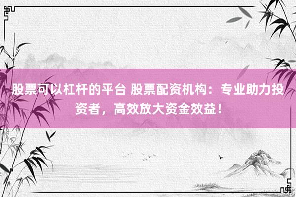 股票可以杠杆的平台 股票配资机构：专业助力投资者，高效放大资金效益！