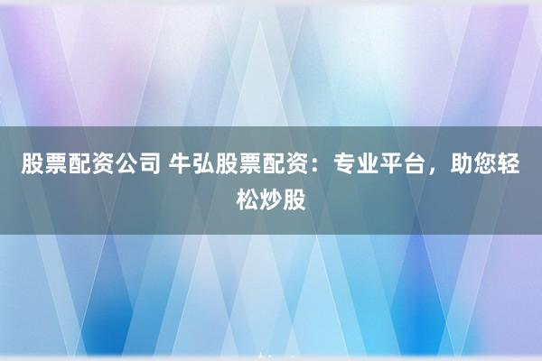 股票配资公司 牛弘股票配资：专业平台，助您轻松炒股