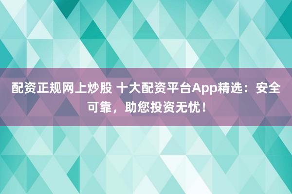 配资正规网上炒股 十大配资平台App精选：安全可靠，助您投资无忧！