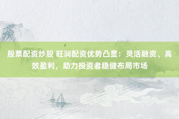 股票配资炒股 旺润配资优势凸显：灵活融资、高效盈利，助力投资者稳健布局市场
