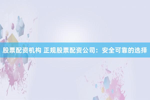 股票配资机构 正规股票配资公司：安全可靠的选择