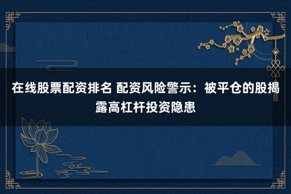 在线股票配资排名 配资风险警示：被平仓的股揭露高杠杆投资隐患