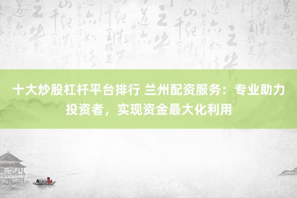 十大炒股杠杆平台排行 兰州配资服务：专业助力投资者，实现资金最大化利用