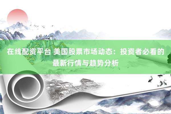 在线配资平台 美国股票市场动态：投资者必看的最新行情与趋势分析