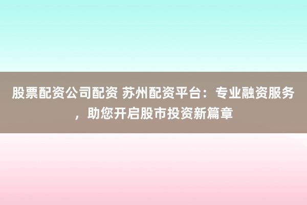 股票配资公司配资 苏州配资平台：专业融资服务，助您开启股市投资新篇章