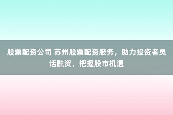 股票配资公司 苏州股票配资服务，助力投资者灵活融资，把握股市机遇