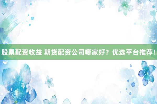 股票配资收益 期货配资公司哪家好？优选平台推荐！