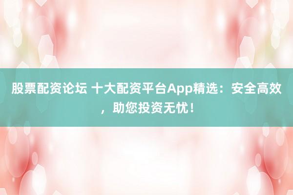 股票配资论坛 十大配资平台App精选：安全高效，助您投资无忧！