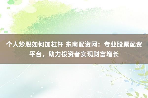 个人炒股如何加杠杆 东南配资网：专业股票配资平台，助力投资者实现财富增长