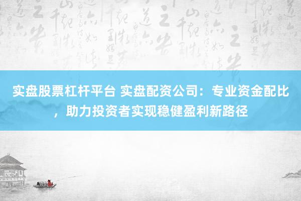 实盘股票杠杆平台 实盘配资公司：专业资金配比，助力投资者实现稳健盈利新路径