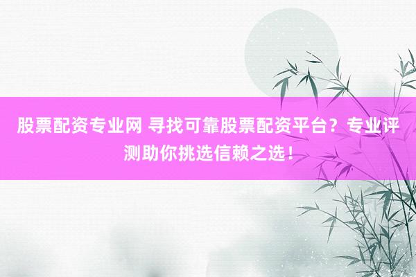 股票配资专业网 寻找可靠股票配资平台？专业评测助你挑选信赖之选！