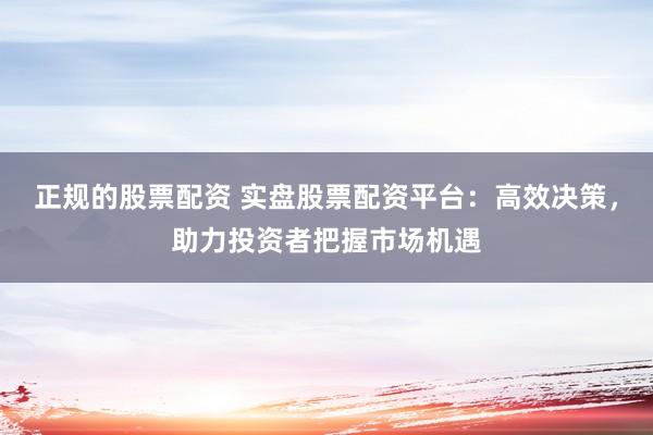 正规的股票配资 实盘股票配资平台：高效决策，助力投资者把握市场机遇