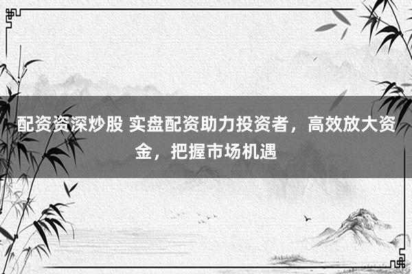 配资资深炒股 实盘配资助力投资者，高效放大资金，把握市场机遇