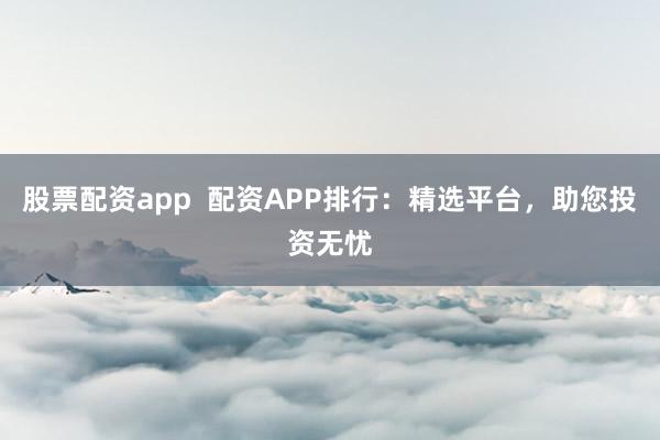 股票配资app  配资APP排行：精选平台，助您投资无忧