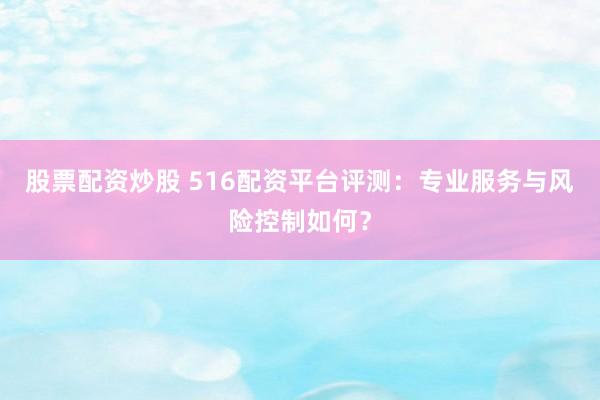股票配资炒股 516配资平台评测：专业服务与风险控制如何？