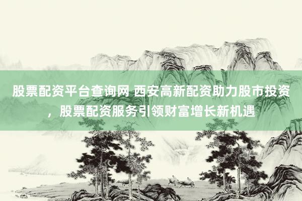股票配资平台查询网 西安高新配资助力股市投资，股票配资服务引领财富增长新机遇