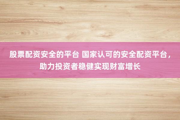 股票配资安全的平台 国家认可的安全配资平台，助力投资者稳健实现财富增长