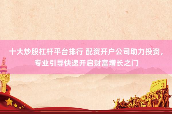 十大炒股杠杆平台排行 配资开户公司助力投资，专业引导快速开启财富增长之门
