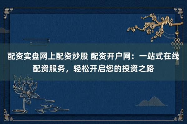 配资实盘网上配资炒股 配资开户网：一站式在线配资服务，轻松开启您的投资之路