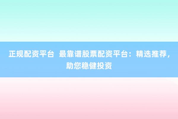 正规配资平台  最靠谱股票配资平台：精选推荐，助您稳健投资