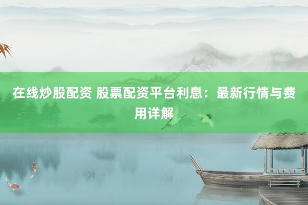 在线炒股配资 股票配资平台利息：最新行情与费用详解
