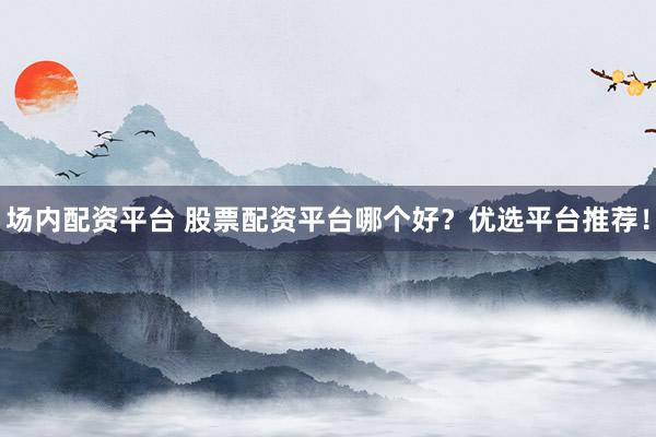 场内配资平台 股票配资平台哪个好？优选平台推荐！