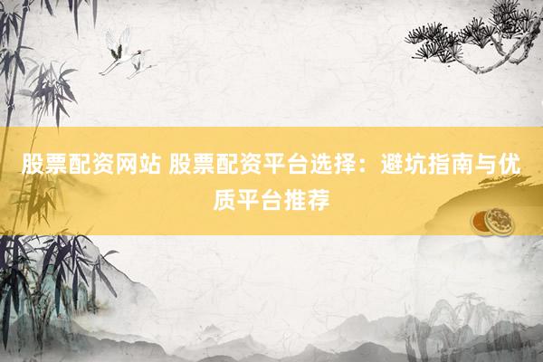 股票配资网站 股票配资平台选择：避坑指南与优质平台推荐