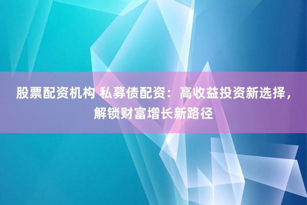 股票配资机构 私募债配资：高收益投资新选择，解锁财富增长新路径