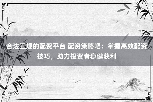 合法正规的配资平台 配资策略吧：掌握高效配资技巧，助力投资者稳健获利