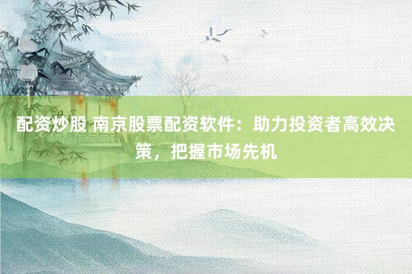 配资炒股 南京股票配资软件：助力投资者高效决策，把握市场先机