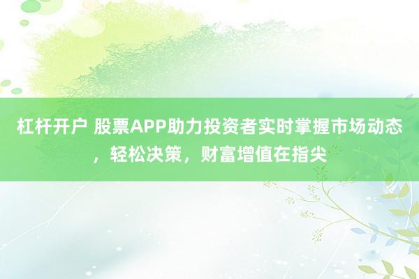 杠杆开户 股票APP助力投资者实时掌握市场动态，轻松决策，财富增值在指尖