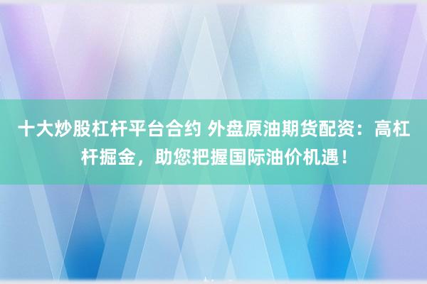 十大炒股杠杆平台合约 外盘原油期货配资：高杠杆掘金，助您把握国际油价机遇！
