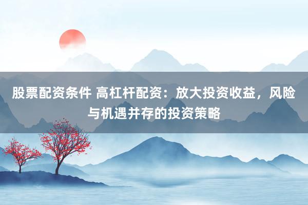 股票配资条件 高杠杆配资：放大投资收益，风险与机遇并存的投资策略