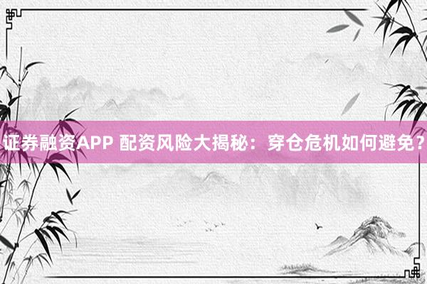证券融资APP 配资风险大揭秘：穿仓危机如何避免？
