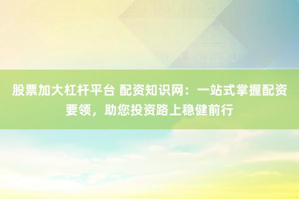 股票加大杠杆平台 配资知识网：一站式掌握配资要领，助您投资路上稳健前行