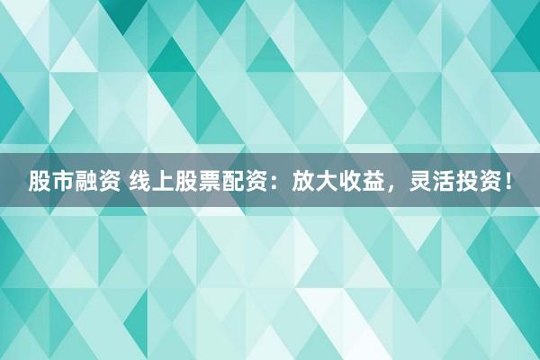 股市融资 线上股票配资：放大收益，灵活投资！