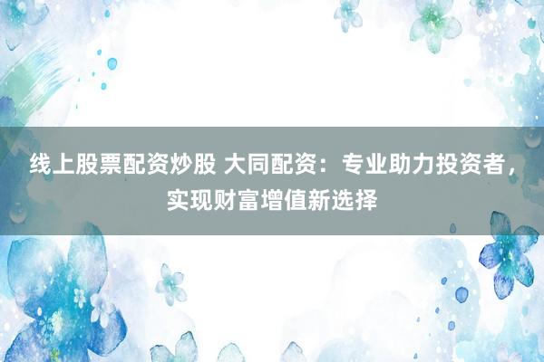 线上股票配资炒股 大同配资：专业助力投资者，实现财富增值新选择