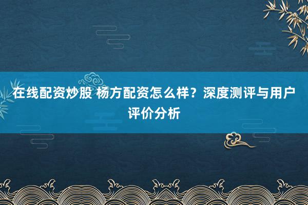 在线配资炒股 杨方配资怎么样？深度测评与用户评价分析