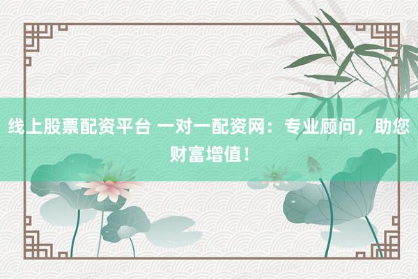 线上股票配资平台 一对一配资网：专业顾问，助您财富增值！