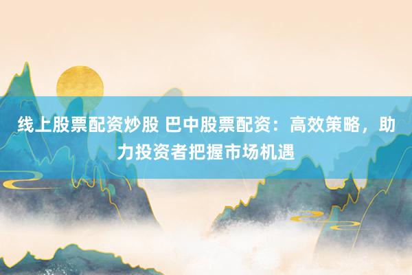 线上股票配资炒股 巴中股票配资：高效策略，助力投资者把握市场机遇