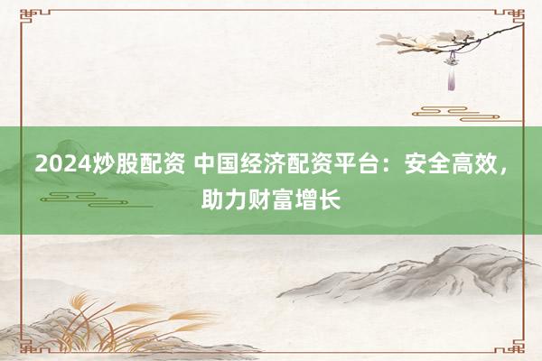 2024炒股配资 中国经济配资平台：安全高效，助力财富增长