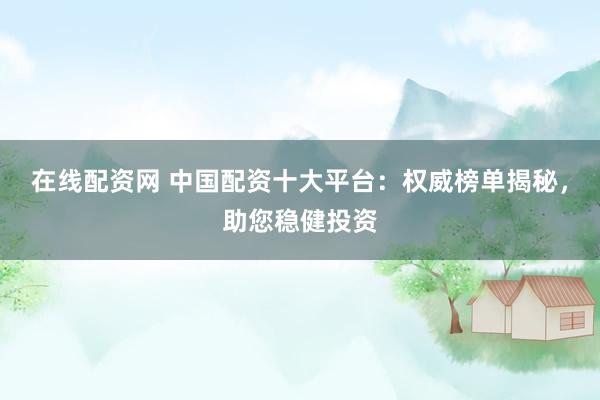 在线配资网 中国配资十大平台：权威榜单揭秘，助您稳健投资