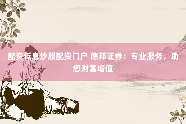 配资低息炒股配资门户 德邦证券：专业服务，助您财富增值